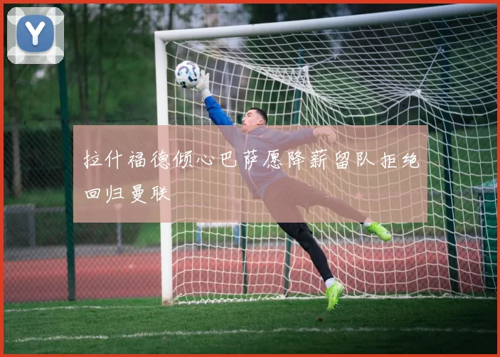 拉什福德倾心巴萨愿降薪留队拒绝回归曼联