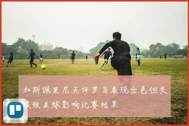 加斯佩里尼点评罗马表现出色但失误致丢球影响比赛结果