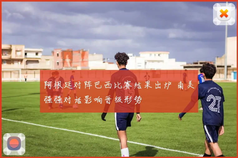 阿根廷对阵巴西比赛结果出炉 南美强强对话影响晋级形势