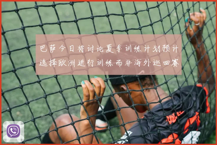 巴萨今日将讨论夏季训练计划预计选择欧洲进行训练而非海外巡回赛