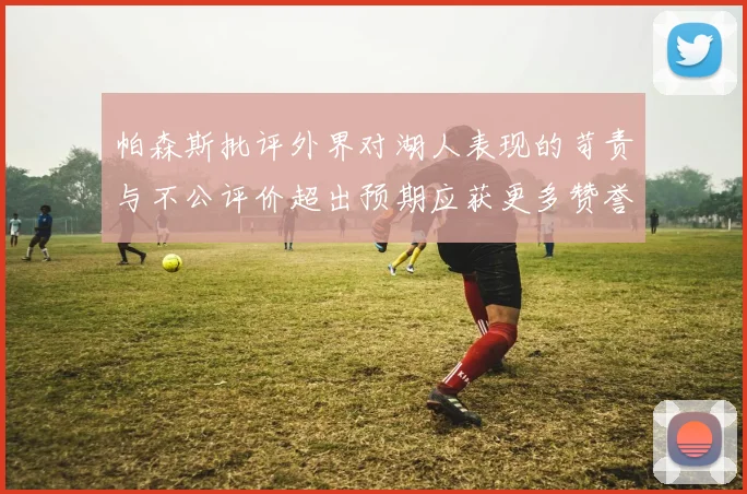 帕森斯批评外界对湖人表现的苛责与不公评价超出预期应获更多赞誉