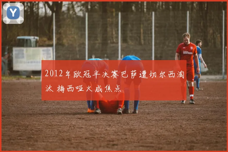 2012年欧冠半决赛巴萨遭切尔西淘汰 梅西哑火成焦点