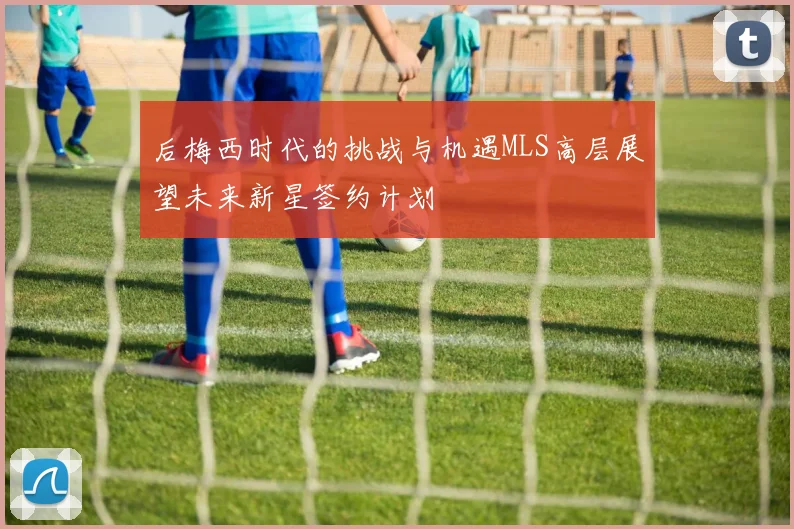 后梅西时代的挑战与机遇MLS高层展望未来新星签约计划