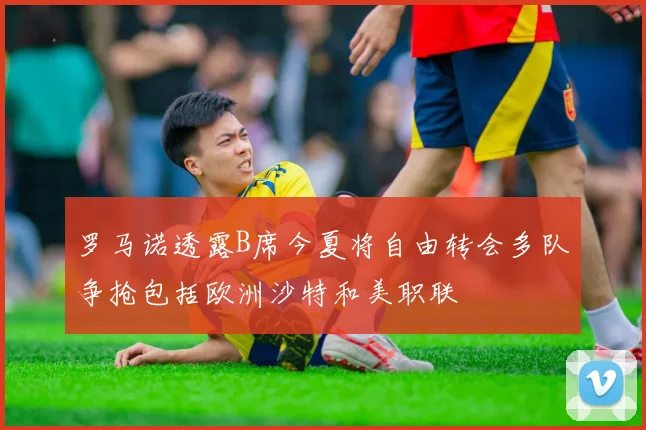罗马诺透露B席今夏将自由转会多队争抢包括欧洲沙特和美职联
