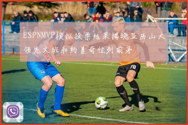 ESPNMVP模拟投票结果揭晓亚历山大领先文班和约基奇位列前茅