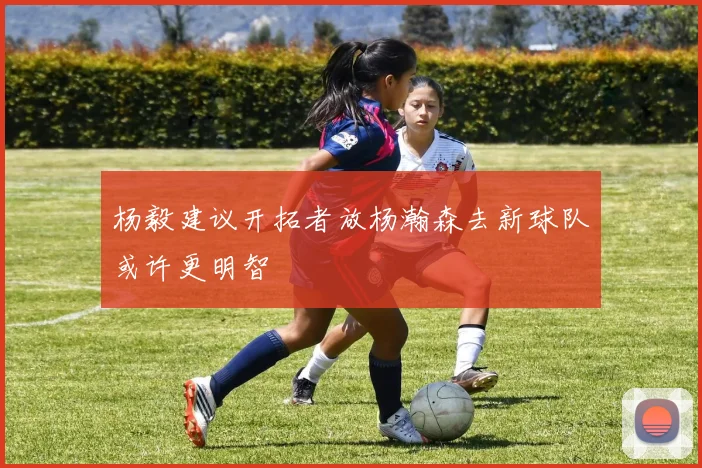 杨毅建议开拓者放杨瀚森去新球队或许更明智