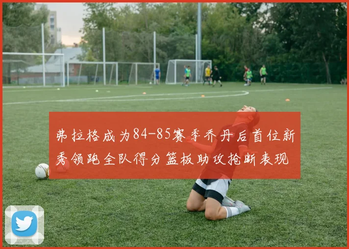 弗拉格成为84-85赛季乔丹后首位新秀领跑全队得分篮板助攻抢断表现出色
