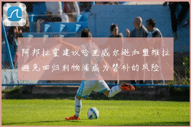 阿邦拉霍建议哈里威尔逊加盟维拉避免回归利物浦成为替补的风险