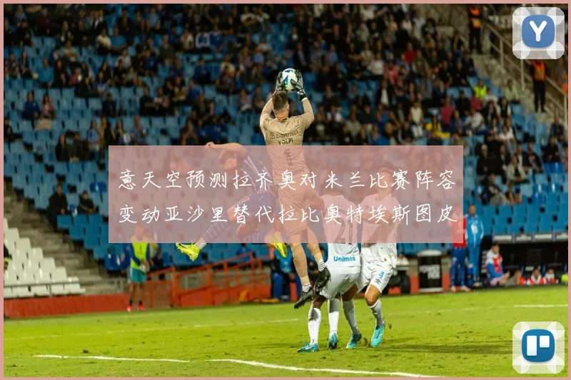 意天空预测拉齐奥对米兰比赛阵容变动亚沙里替代拉比奥特埃斯图皮尼安首发出战
