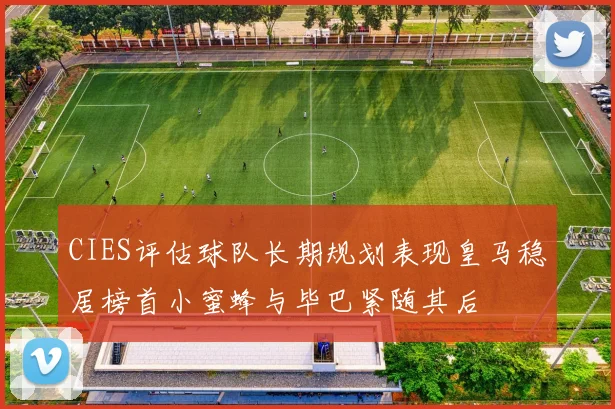 CIES评估球队长期规划表现皇马稳居榜首小蜜蜂与毕巴紧随其后