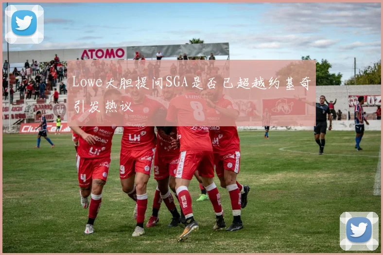 Lowe大胆提问SGA是否已超越约基奇引发热议