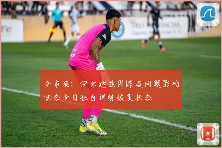 全市场：伊尔迪兹因膝盖问题影响状态今日独自训练恢复状态